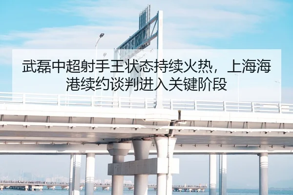 武磊中超射手王状态持续火热，上海海港续约谈判进入关键阶段