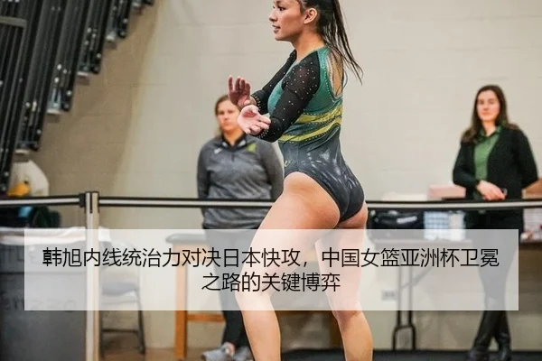 韩旭内线统治力对决日本快攻，中国女篮亚洲杯卫冕之路的关键博弈