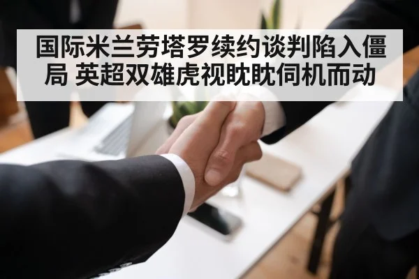 国际米兰劳塔罗续约谈判陷入僵局 英超双雄虎视眈眈伺机而动